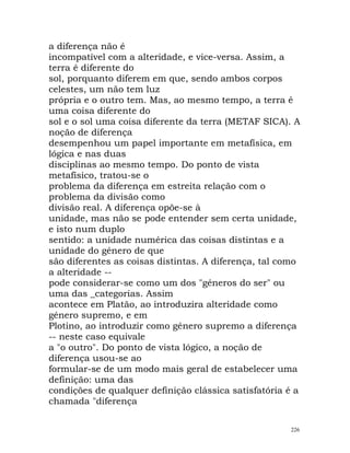 a diferença não é
incompatível com a alteridade, e vice-versa. Assim, a
terra é diferente do
sol, porquanto diferem em que, sendo ambos corpos
celestes, um não tem luz
própria e o outro tem. Mas, ao mesmo tempo, a terra é
uma coisa diferente do
sol e o sol uma coisa diferente da terra (METAF SICA). A
noção de diferença
desempenhou um papel importante em metafísica, em
lógica e nas duas
disciplinas ao mesmo tempo. Do ponto de vista
metafísico, tratou-se o
problema da diferença em estreita relação com o
problema da divisão como
divisão real. A diferença opõe-se à
unidade, mas não se pode entender sem certa unidade,
e isto num duplo
sentido: a unidade numérica das coisas distintas e a
unidade do género de que
são diferentes as coisas distintas. A diferença, tal como
a alteridade --
pode considerar-se como um dos "géneros do ser" ou
uma das _categorias. Assim
acontece em Platão, ao introduzira alteridade como
género supremo, e em
Plotino, ao introduzir como género supremo a diferença
-- neste caso equivale
a "o outro". Do ponto de vista lógico, a noção de
diferença usou-se ao
formular-se de um modo mais geral de estabelecer uma
definição: uma das
condições de qualquer definição clássica satisfatória é a
chamada "diferença
226
 