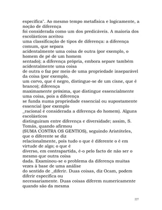 específica". Ao mesmo tempo metafísica e logicamente, a
noção de diferença
foi considerada como um dos predicáveis. A maioria dos
escolásticos aceitou
uma classificação de tipos de diferença: a diferença
comum, que separa
acidentalmente uma coisa de outra (por exemplo, o
homem de pé de um homem
sentado); a diferença própria, embora separe também
acidentalmente uma coisa
de outra o faz por meio de uma propriedade inseparável
da coisa (por exemplo,
um corvo, que é negro, distingue-se de um cisne, que é
branco); diferença
maximamente próxima, que distingue essencialmente
uma coisa, pois a diferença
se funda numa propriedade essencial ou supostamente
essencial (por exemplo
_racional é considerada a diferença do homem). Alguns
escolásticos
distinguiram entre diferença e diversidade; assim, S.
Tomás, quando afirmou
(SUMA CONTRA OS GENTIOS), seguindo Aristóteles,
que o diferente se diz
relacionalmente, pois tudo o que é diferente o é em
virtude de algo; o que é
diverso, em contrapartida, é-o pelo facto de não ser o
mesmo que outra coisa
dada. Examinou-se o problema da diferença muitas
vezes à base de uma análise
do sentido de _diferir. Duas coisas, diz Ocam, podem
diferir específica ou
necessariamente. Duas coisas diferem numericamente
quando são da mesma
227
 