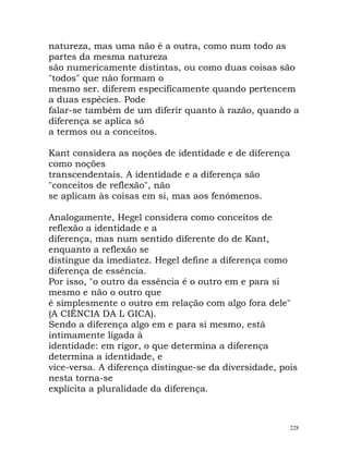 natureza, mas uma não é a outra, como num todo as
partes da mesma natureza
são numericamente distintas, ou como duas coisas são
"todos" que não formam o
mesmo ser. diferem especificamente quando pertencem
a duas espécies. Pode
falar-se também de um diferir quanto à razão, quando a
diferença se aplica só
a termos ou a conceitos.
Kant considera as noções de identidade e de diferença
como noções
transcendentais. A identidade e a diferença são
"conceitos de reflexão", não
se aplicam às coisas em si, mas aos fenómenos.
Analogamente, Hegel considera como conceitos de
reflexão a identidade e a
diferença, mas num sentido diferente do de Kant,
enquanto a reflexão se
distingue da imediatez. Hegel define a diferença como
diferença de essência.
Por isso, "o outro da essência é o outro em e para si
mesmo e não o outro que
é simplesmente o outro em relação com algo fora dele"
(A CIÊNCIA DA L GICA).
Sendo a diferença algo em e para si mesmo, está
intimamente ligada à
identidade: em rigor, o que determina a diferença
determina a identidade, e
vice-versa. A diferença distingue-se da diversidade, pois
nesta torna-se
explícita a pluralidade da diferença.
228
 