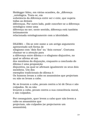 Heidegger falou, em várias ocasiões, da _diferença
_ontológica. Trata-se, em
substância da diferença entre ser e ente, que supera
todas as demais
diferenças. Por outro lado, pode conceber-se a diferença
ontológica como uma
diferença no ser; neste sentido, diferença está também
intimamente
relacionada ontologicamente com a identidade.
DILEMA -- Dá-se este nome a um antigo argumento
apresentado sob forma de
silogismo com "dois fios" ou "dois cornos". Costuma
chamar-se a atenção para
a diferença entre dilema e o silogismo disjuntivo, no
qual se afirma só um
dos membros da disjunção, enquanto a conclusão do
dilema é uma proposição
disjuntiva, na qual se afirmam igualmente os seus dois
membros. Um dos
exemplos tradicionais do dilema é:
Os homens levam a cabo os assassínios que projectam
ou não os levam a cabo.
Se os levarem a cabo, pecam contra a lei de Deus e são
culpados. Se os não
levarem a cabo, pecam contra a sua consciência moral,
e são culpados.
Por conseguinte, quer levem a cabo quer não levem a
cabo os assassínios que
projectam, são culpados (se projectarem um
assassínio).
229
 