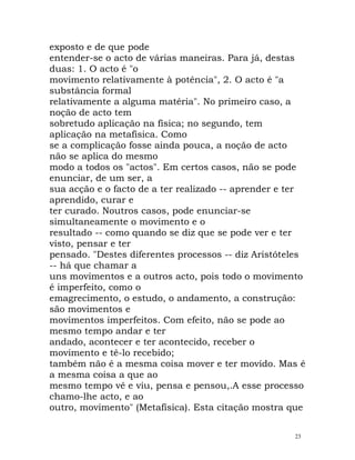 exposto e de que pode
entender-se o acto de várias maneiras. Para já, destas
duas: 1. O acto é "o
movimento relativamente à potência", 2. O acto é "a
substância formal
relativamente a alguma matéria". No primeiro caso, a
noção de acto tem
sobretudo aplicação na física; no segundo, tem
aplicação na metafísica. Como
se a complicação fosse ainda pouca, a noção de acto
não se aplica do mesmo
modo a todos os "actos". Em certos casos, não se pode
enunciar, de um ser, a
sua acção e o facto de a ter realizado -- aprender e ter
aprendido, curar e
ter curado. Noutros casos, pode enunciar-se
simultaneamente o movimento e o
resultado -- como quando se diz que se pode ver e ter
visto, pensar e ter
pensado. "Destes diferentes processos -- diz Aristóteles
-- há que chamar a
uns movimentos e a outros acto, pois todo o movimento
é imperfeito, como o
emagrecimento, o estudo, o andamento, a construção:
são movimentos e
movimentos imperfeitos. Com efeito, não se pode ao
mesmo tempo andar e ter
andado, acontecer e ter acontecido, receber o
movimento e tê-lo recebido;
também não é a mesma coisa mover e ter movido. Mas é
a mesma coisa a que ao
mesmo tempo vê e viu, pensa e pensou,.A esse processo
chamo-lhe acto, e ao
outro, movimento" (Metafísica). Esta citação mostra que
23
 