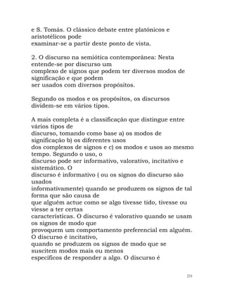 e S. Tomás. O clássico debate entre platónicos e
aristotélicos pode
examinar-se a partir deste ponto de vista.
2. O discurso na semiótica contemporânea: Nesta
entende-se por discurso um
complexo de signos que podem ter diversos modos de
significação e que podem
ser usados com diversos propósitos.
Segundo os modos e os propósitos, os discursos
dividem-se em vários tipos.
A mais completa é a classificação que distingue entre
vários tipos de
discurso, tomando como base a) os modos de
significação b) os diferentes usos
dos complexos de signos e c) os modos e usos ao mesmo
tempo. Segundo o uso, o
discurso pode ser informativo, valorativo, incitativo e
sistemático. O
discurso é informativo ( ou os signos do discurso são
usados
informativamente) quando se produzem os signos de tal
forma que são causa de
que alguém actue como se algo tivesse tido, tivesse ou
viesse a ter certas
características. O discurso é valorativo quando se usam
os signos de modo que
provoquem um comportamento preferencial em alguém.
O discurso é incitativo,
quando se produzem os signos de modo que se
suscitem modos mais ou menos
específicos de responder a algo. O discurso é
231
 