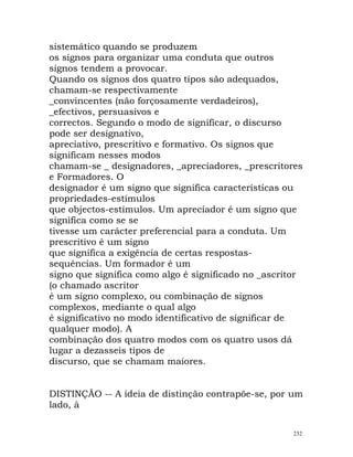 sistemático quando se produzem
os signos para organizar uma conduta que outros
signos tendem a provocar.
Quando os signos dos quatro tipos são adequados,
chamam-se respectivamente
_convincentes (não forçosamente verdadeiros),
_efectivos, persuasivos e
correctos. Segundo o modo de significar, o discurso
pode ser designativo,
apreciativo, prescritivo e formativo. Os signos que
significam nesses modos
chamam-se _ designadores, _apreciadores, _prescritores
e Formadores. O
designador é um signo que significa características ou
propriedades-estímulos
que objectos-estímulos. Um apreciador é um signo que
significa como se se
tivesse um carácter preferencial para a conduta. Um
prescritivo é um signo
que significa a exigência de certas respostas-
sequências. Um formador é um
signo que significa como algo é significado no _ascritor
(o chamado ascritor
é um signo complexo, ou combinação de signos
complexos, mediante o qual algo
é significativo no modo identificativo de significar de
qualquer modo). A
combinação dos quatro modos com os quatro usos dá
lugar a dezasseis tipos de
discurso, que se chamam maiores.
DISTINÇÃO -- A ideia de distinção contrapõe-se, por um
lado, à
232
 