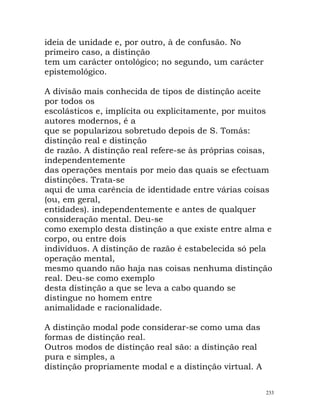 ideia de unidade e, por outro, à de confusão. No
primeiro caso, a distinção
tem um carácter ontológico; no segundo, um carácter
epistemológico.
A divisão mais conhecida de tipos de distinção aceite
por todos os
escolásticos e, implícita ou explicitamente, por muitos
autores modernos, é a
que se popularizou sobretudo depois de S. Tomás:
distinção real e distinção
de razão. A distinção real refere-se às próprias coisas,
independentemente
das operações mentais por meio das quais se efectuam
distinções. Trata-se
aqui de uma carência de identidade entre várias coisas
(ou, em geral,
entidades). independentemente e antes de qualquer
consideração mental. Deu-se
como exemplo desta distinção a que existe entre alma e
corpo, ou entre dois
indivíduos. A distinção de razão é estabelecida só pela
operação mental,
mesmo quando não haja nas coisas nenhuma distinção
real. Deu-se como exemplo
desta distinção a que se leva a cabo quando se
distingue no homem entre
animalidade e racionalidade.
A distinção modal pode considerar-se como uma das
formas de distinção real.
Outros modos de distinção real são: a distinção real
pura e simples, a
distinção propriamente modal e a distinção virtual. A
233
 