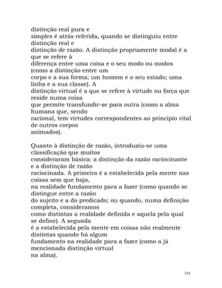 distinção real pura e
simples é atrás referida, quando se distinguiu entre
distinção real e
distinção de razão. A distinção propriamente modal é a
que se refere à
diferença entre uma coisa e o seu modo ou modos
(como a distinção entre um
corpo e a sua forma; um homem e o seu estado; uma
linha e a sua classe). A
distinção virtual é a que se refere à virtude ou força que
reside numa coisa
que permite transfundir-se para outra (como a alma
humana que, sendo
racional, tem virtudes correspondentes ao princípio vital
de outros corpos
animados).
Quanto à distinção de razão, introduziu-se uma
classificação que muitos
consideraram básica: a distinção da razão raciocinante
e a distinção de razão
raciocinada. A primeira é a estabelecida pela mente nas
coisas sem que haja,
na realidade fundamento para a fazer (como quando se
distingue entre a razão
do sujeito e a do predicado; ou quando, numa definição
completa, consideramos
como distintas a realidade definida e aquela pela qual
se define). A segunda
é a estabelecida pela mente em coisas não realmente
distintas quando há algum
fundamento na realidade para a fazer (como a já
mencionada distinção virtual
na alma).
234
 