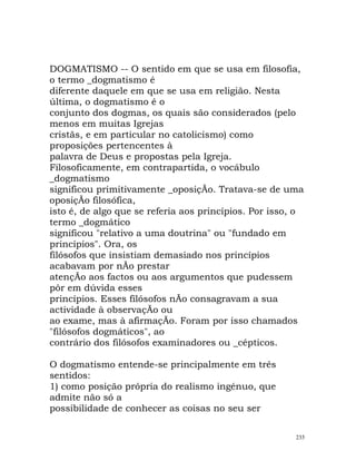 DOGMATISMO -- O sentido em que se usa em filosofia,
o termo _dogmatismo é
diferente daquele em que se usa em religião. Nesta
última, o dogmatismo é o
conjunto dos dogmas, os quais são considerados (pelo
menos em muitas Igrejas
cristãs, e em particular no catolicismo) como
proposições pertencentes à
palavra de Deus e propostas pela Igreja.
Filosoficamente, em contrapartida, o vocábulo
_dogmatismo
significou primitivamente _oposiçÃo. Tratava-se de uma
oposiçÃo filosófica,
isto é, de algo que se referia aos princípios. Por isso, o
termo _dogmático
significou "relativo a uma doutrina" ou "fundado em
princípios". Ora, os
filósofos que insistiam demasiado nos princípios
acabavam por nÃo prestar
atençÃo aos factos ou aos argumentos que pudessem
pôr em dúvida esses
princípios. Esses filósofos nÃo consagravam a sua
actividade à observaçÃo ou
ao exame, mas à afirmaçÃo. Foram por isso chamados
"filósofos dogmáticos", ao
contrário dos filósofos examinadores ou _cépticos.
O dogmatismo entende-se principalmente em três
sentidos:
1) como posição própria do realismo ingénuo, que
admite não só a
possibilidade de conhecer as coisas no seu ser
235
 