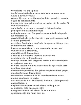 verdadeiro (ou em si) mas
também a efectividade deste conhecimento no trato
diário e directo com as
coisas. 2) como a confiança absoluta num determinado
órgão de conhecimento
(ou suposto conhecimento), principalmente da razão. 3)
como a completa
submissão, sem exame pessoal, a determinados
princípios ou à autoridade que
os impõe ou revela. Em geral, é uma atitude adoptada
no problema da
possibilidade do conhecimento e, portanto, compreende
as duas primeiras
acepções. Contudo, a ausência do exame crítico revela--
se também em certas
formas de cepticismo e por isso se diz que certos
cépticos são, a seu modo,
dogmáticos. O dogmatismo
absoluto e o realismo ingénuo não existem
propriamente na filosofia, que
começa sempre pela pergunta acerca do ser verdadeiro
e, portanto, procura
este ser mediante um exame crítico da aparência. Isso
acontece não só no
chamado dogmatismo dos primeiros pensadores gregos,
mas também no dogmatismo
racionalista do século XVIII, que desemboca numa
grande confiança na razão,
mas depois de a ter submetido a exame. Como posição
gnoseológica, o
dogmatismo opõe-se ao criticismo mais que ao
cepticismo. Esta oposição entre
o dogmatismo e o criticismo foi sublinhada
especialmente por Kant, que, ao
236
 