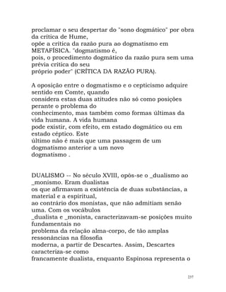 proclamar o seu despertar do "sono dogmático" por obra
da crítica de Hume,
opõe a crítica da razão pura ao dogmatismo em
METAFÍSICA. "dogmatismo é,
pois, o procedimento dogmático da razão pura sem uma
prévia crítica do seu
próprio poder" (CRÍTICA DA RAZÃO PURA).
A oposição entre o dogmatismo e o cepticismo adquire
sentido em Comte, quando
considera estas duas atitudes não só como posições
perante o problema do
conhecimento, mas também como formas últimas da
vida humana. A vida humana
pode existir, com efeito, em estado dogmático ou em
estado céptico. Este
último não é mais que uma passagem de um
dogmatismo anterior a um novo
dogmatismo .
DUALISMO -- No século XVIII, opôs-se o _dualismo ao
_monismo. Eram dualistas
os que afirmavam a existência de duas substâncias, a
material e a espiritual,
ao contrário dos monistas, que não admitiam senão
uma. Com os vocábulos
_dualista e _monista, caracterizavam-se posições muito
fundamentais no
problema da relação alma-corpo, de tão amplas
ressonâncias na filosofia
moderna, a partir de Descartes. Assim, Descartes
caracteriza-se como
francamente dualista, enquanto Espinosa representa o
237
 