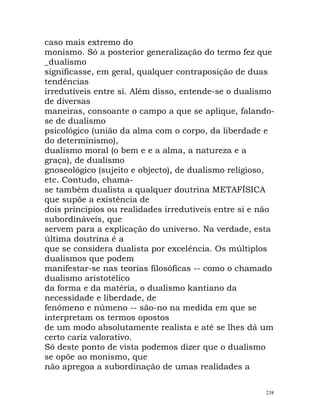 caso mais extremo do
monismo. Só a posterior generalização do termo fez que
_dualismo
significasse, em geral, qualquer contraposição de duas
tendências
irredutíveis entre si. Além disso, entende-se o dualismo
de diversas
maneiras, consoante o campo a que se aplique, falando-
se de dualismo
psicológico (união da alma com o corpo, da liberdade e
do determinismo),
dualismo moral (o bem e e a alma, a natureza e a
graça), de dualismo
gnoseológico (sujeito e objecto), de dualismo religioso,
etc. Contudo, chama-
se também dualista a qualquer doutrina METAFÍSICA
que supõe a existência de
dois princípios ou realidades irredutíveis entre si e não
subordináveis, que
servem para a explicação do universo. Na verdade, esta
última doutrina é a
que se considera dualista por excelência. Os múltiplos
dualismos que podem
manifestar-se nas teorias filosóficas -- como o chamado
dualismo aristotélico
da forma e da matéria, o dualismo kantiano da
necessidade e liberdade, de
fenómeno e númeno -- são-no na medida em que se
interpretam os termos opostos
de um modo absolutamente realista e até se lhes dá um
certo cariz valorativo.
Só deste ponto de vista podemos dizer que o dualismo
se opõe ao monismo, que
não apregoa a subordinação de umas realidades a
238
 