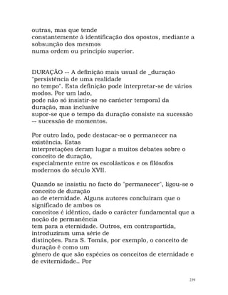 outras, mas que tende
constantemente à identificação dos opostos, mediante a
sobsunção dos mesmos
numa ordem ou princípio superior.
DURAÇÃO -- A definição mais usual de _duração
"persistência de uma realidade
no tempo". Esta definição pode interpretar-se de vários
modos. Por um lado,
pode não só insistir-se no carácter temporal da
duração, mas inclusive
supor-se que o tempo da duração consiste na sucessão
-- sucessão de momentos.
Por outro lado, pode destacar-se o permanecer na
existência. Estas
interpretações deram lugar a muitos debates sobre o
conceito de duração,
especialmente entre os escolásticos e os filósofos
modernos do século XVII.
Quando se insistiu no facto do "permanecer", ligou-se o
conceito de duração
ao de eternidade. Alguns autores concluiram que o
significado de ambos os
conceitos é idêntico, dado o carácter fundamental que a
noção de permanência
tem para a eternidade. Outros, em contrapartida,
introduziram uma série de
distinções. Para S. Tomás, por exemplo, o conceito de
duração é como um
género de que são espécies os conceitos de eternidade e
de eviternidade.. Por
239
 