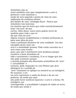 Aristóteles não se
sente satisfeito com opor simplesmente o acto à
potência e com examinar a
noção de acto segundo o ponto de vista de uma
explicação da mudança dentro
dos limites de uma "ontologia física". Parece que
Aristóteles tem interesse
em mostrar que há entes que estão constitutivamente
mais "em acto" do que
outros. Além disso, esses entes podem servir de
modelos para tudo o que se
diz que está em acto.
Alguns autores neoplatónicos e cristãos inclinaram-se
para uma ideia do acto
como a perfeição dinâmica de uma realidade. Um dos
exemplos desse estar em
acto é a intimidade pessoal. Pode então conceber-se o
acto como uma tensão
pura, que não é movimento nem mudança porque
constitui a fonte duradoira de
todo o movimento e mudança. E se se alegar que isto
não pode acontecer porque
o sentido primário das descrições aristotélicas de "acto"
e "actualidade" o
excluem, pode responder-se com Plotino que deve
distinguir-se o sentido de
"acto" consoante se aplique ao sensível ou ao inteligível.
No sensível, o ser
em acto representa a união da forma e do ser em
potência, de modo que aqui
não pode haver nenhum equívoco: o acto é a forma. No
inteligível, em
contrapartida, a actualidade é própria de todos os seres,
de modo que sendo o
24
 