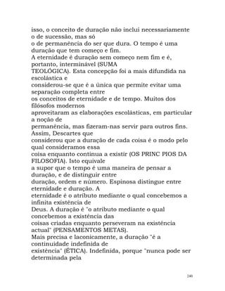 isso, o conceito de duração não inclui necessariamente
o de sucessão, mas só
o de permanência do ser que dura. O tempo é uma
duração que tem começo e fim.
A eternidade é duração sem começo nem fim e é,
portanto, interminável (SUMA
TEOLÓGICA). Esta concepção foi a mais difundida na
escolástica e
considerou-se que é a única que permite evitar uma
separação completa entre
os conceitos de eternidade e de tempo. Muitos dos
filósofos modernos
aproveitaram as elaborações escolásticas, em particular
a noção de
permanência, mas fizeram-nas servir para outros fins.
Assim, Descartes que
considerou que a duração de cada coisa é o modo pelo
qual consideramos essa
coisa enquanto continua a existir (OS PRINC PIOS DA
FILOSOFIA). Isto equivale
a supor que o tempo é uma maneira de pensar a
duração, e de distinguir entre
duração, ordem e número. Espinosa distingue entre
eternidade e duração. A
eternidade é o atributo mediante o qual concebemos a
infinita existência de
Deus. A duração é "o atributo mediante o qual
concebemos a existência das
coisas criadas enquanto perseveram na existência
actual" (PENSAMENTOS METAS).
Mais precisa e laconicamente, a duração "é a
continuidade indefinida de
existência" (ÉTICA). Indefinida, porque "nunca pode ser
determinada pela
240
 
