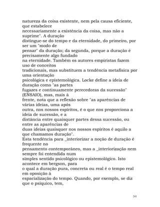natureza da coisa existente, nem pela causa eficiente,
que estabelece
necessariamente a existência da coisa, mas não a
suprime". A duração
distingue-se do tempo e da eternidade, do primeiro, por
ser um "modo de
pensar" da duração; da segunda, porque a duração é
precisamente algo fundado
na eternidade. Também os autores empiristas fazem
uso de conceitos
tradicionais, mas substituem a tendência metafísica por
uma orientação
psicológica e epistemológica. Locke define a ideia de
duração como "as partes
fugazes e continuamente perecedoras da sucessão"
(ENSAIO), mas, mais à
frente, nota que a reflexão sobre "as aparências de
várias ideias, uma após
outra, nos nossos espíritos, é o que nos proporciona a
ideia de sucessão, e a
distância entre quaisquer partes dessa sucessão, ou
entre as aparências de
duas ideias quaisquer nos nossos espíritos é aquilo a
que chamamos duração".
Esta tendência para _interiorizar a noção de duração é
frequente no
pensamento contemporâneo, mas a _interiorização nem
sempre foi entendida num
simples sentido psicológico ou epistemológico. Isto
acontece em bergson, para
o qual a duração pura, concreta ou real é o tempo real
em oposição à
espacialização do tempo. Quando, por exemplo, se diz
que o psíquico, tem,
241
 