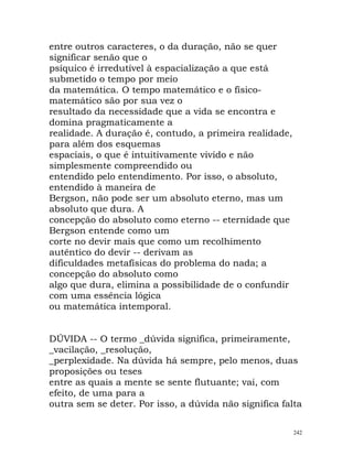 entre outros caracteres, o da duração, não se quer
significar senão que o
psíquico é irredutível à espacialização a que está
submetido o tempo por meio
da matemática. O tempo matemático e o físico-
matemático são por sua vez o
resultado da necessidade que a vida se encontra e
domina pragmaticamente a
realidade. A duração é, contudo, a primeira realidade,
para além dos esquemas
espaciais, o que é intuitivamente vivido e não
simplesmente compreendido ou
entendido pelo entendimento. Por isso, o absoluto,
entendido à maneira de
Bergson, não pode ser um absoluto eterno, mas um
absoluto que dura. A
concepção do absoluto como eterno -- eternidade que
Bergson entende como um
corte no devir mais que como um recolhimento
autêntico do devir -- derivam as
dificuldades metafísicas do problema do nada; a
concepção do absoluto como
algo que dura, elimina a possibilidade de o confundir
com uma essência lógica
ou matemática intemporal.
DÚVIDA -- O termo _dúvida significa, primeiramente,
_vacilação, _resolução,
_perplexidade. Na dúvida há sempre, pelo menos, duas
proposições ou teses
entre as quais a mente se sente flutuante; vai, com
efeito, de uma para a
outra sem se deter. Por isso, a dúvida não significa falta
242
 