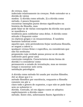 de crença, mas
indecisão relativamente às crenças. Pode entender-se a
dúvida de vários
modos: 1) dúvida como atitude, 2) a dúvida como
método. é pouco frequente
encontrar exemplos puros destas significações na
história da filosofia, mas
pode falar-se de várias concepções da dúvida nas quais
se manifesta a
tendência para sublinhar uma delas. A dúvida como
atitude é frequente entre
os cépticos gregos e os renascentistas. É também
bastante habitual entre
aqueles que, sem pretenderem forjar nenhuma filosofia,
se negam a aderir a
qualquer crença firme e especifica, ou consideram que
não há nenhuma
proposição cuja verdade possa provar-se de modo
suficiente para gerar uma
convicção completa. Característico desta forma de
dúvida é o considerar como
permanente o estado de irresolução, mas ao mesmo
tempo o encontrar nele certa
satisfação psicológica.
A dúvida como método foi usada por muitos filósofos.
Até se disse que é o
método filosófico por excelência, enquanto a filosofia
consiste em pôr a
claro todo o género de supostos, o que não se pode fazer
sem os submeter à
dúvida. Contudo, só em alguns casos se adoptou
explicitamente a dúvida como
método. Entre eles, sobressaem Santo Agostinho e
243
 