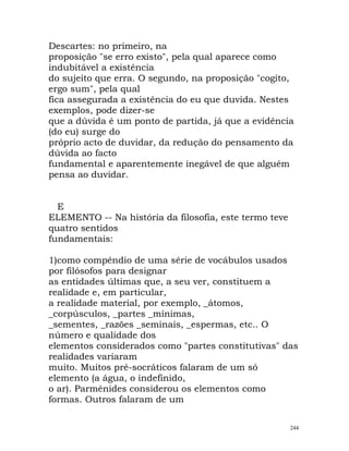 Descartes: no primeiro, na
proposição "se erro existo", pela qual aparece como
indubitável a existência
do sujeito que erra. O segundo, na proposição "cogito,
ergo sum", pela qual
fica assegurada a existência do eu que duvida. Nestes
exemplos, pode dizer-se
que a dúvida é um ponto de partida, já que a evidência
(do eu) surge do
próprio acto de duvidar, da redução do pensamento da
dúvida ao facto
fundamental e aparentemente inegável de que alguém
pensa ao duvidar.
E
ELEMENTO -- Na história da filosofia, este termo teve
quatro sentidos
fundamentais:
1)como compêndio de uma série de vocábulos usados
por filósofos para designar
as entidades últimas que, a seu ver, constituem a
realidade e, em particular,
a realidade material, por exemplo, _átomos,
_corpúsculos, _partes _mínimas,
_sementes, _razões _seminais, _espermas, etc.. O
número e qualidade dos
elementos considerados como "partes constitutivas" das
realidades variaram
muito. Muitos pré-socráticos falaram de um só
elemento (a água, o indefinido,
o ar). Parménides considerou os elementos como
formas. Outros falaram de um
244
 