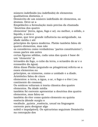 número indefinido (ou indefinido) de elementos
qualitativos distintos, e
Demócrito de um número indefinido de elementos, os
átomos. Deve-se a
Empédocles a formulação mais precisa da chamada
"doutrina dos quatro
elementos" (terra, água, fogo e ar). ou melhor, o sólido, o
líquido, o seco o
gasoso, que teve grande influência na antiguidade, na
idade média e até
princípios da época moderna. Platão também falou de
quatro elementos, mas não
os considerou como verdadeiras "partes constituintes";
essas partes são antes
certas figuras sólidas, cada uma das quais é base de
um "elemento" (o
tetraedro do fogo, o cubo da terra, o octaedro do ar e o
ecosaedro da água).
Além disso Platão (seguindo os pitagóricos) referiu-se a
esses elementos ou
princípios, os números, como a unidade e a díade.
Aristóteles falou de cinco
elementos: a terra, a água, o ar, o fogo e o éter ( ou
continente do cosmos).
Os estóicos voltaram à teoria clássica dos quatro
elementos. Na idade média
também foi corrente apresentar a doutrina dos quatro
elementos, mas falou-se
também do éter como quinto elemento ou quinta
essência (donde surgiu o
vocábulo _quinta _essência, usual na linguagem
corrente para designar algo
subtil e impalpável). Os epicuristas seguiram Demócrito
na concepção dos
245
 