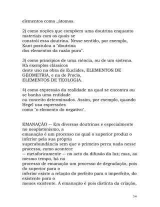 elementos como _átomos.
2) como noções que compõem uma doutrina enquanto
materiais com os quais se
constrói essa doutrina. Nesse sentido, por exemplo,
Kant postulou a "doutrina
dos elementos da razão pura".
3) como princípios de uma ciência, ou de um sistema.
Há exemplos clássicos
deste uso na obra de Euclides, ELEMENTOS DE
GEOMETRIA, e na de Proclo,
ELEMENTOS DE TEOLOGIA.
4) como expressão da realidade na qual se encontra ou
se banha uma entidade
ou conceito determinados. Assim, por exemplo, quando
Hegel usa expressões
como "o elemento do negativo".
EMANAÇÃO -- Em diversas doutrinas e especialmente
no neoplatonismo, a
emanação é um processo no qual o superior produz o
inferior pela sua própria
superabundância sem que o primeiro perca nada nesse
processo, como acontece
-- metaforicamente -- no acto da difusão da luz; mas, ao
mesmo tempo, há no
processo de emanação um processo de degradação, pois
do superior para o
inferior existe a relação do perfeito para o imperfeito, do
existente para o
menos existente. A emanação é pois distinta da criação,
246
 
