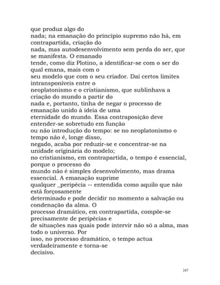 que produz algo do
nada; na emanação do princípio supremo não há, em
contrapartida, criação do
nada, mas autodesenvolvimento sem perda do ser, que
se manifesta. O emanado
tende, como diz Plotino, a identificar-se com o ser do
qual emana, mais com o
seu modelo que com o seu criador. Daí certos limites
intransponíveis entre o
neoplatonismo e o cristianismo, que sublinhava a
criação do mundo a partir do
nada e, portanto, tinha de negar o processo de
emanação unido à ideia de uma
eternidade do mundo. Essa contraposição deve
entender-se sobretudo em função
ou não introdução do tempo: se no neoplatonismo o
tempo não é, longe disso,
negado, acaba por reduzir-se e concentrar-se na
unidade originária do modelo;
no cristianismo, em contrapartida, o tempo é essencial,
porque o processo do
mundo não é simples desenvolvimento, mas drama
essencial. A emanação suprime
qualquer _peripécia -- entendida como aquilo que não
está forçosamente
determinado e pode decidir no momento a salvação ou
condenação da alma. O
processo dramático, em contrapartida, compõe-se
precisamente de peripécias e
de situações nas quais pode intervir não só a alma, mas
todo o universo. Por
isso, no processo dramático, o tempo actua
verdadeiramente e torna-se
decisivo.
247
 