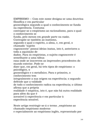 EMPIRISMO -- Com este nome designa-se uma doutrina
filosófica e em particular
gnoseológica segundo a qual o conhecimento se funda
na experiência. Costuma
contrapor-se o empirismo ao racionalismo, para o qual
o conhecimento se
funda, pelo menos em grande parte na razão.
Contrapõe-se também ao inatismo,
segundo o qual o espírito, a alma, e, em geral, o
chamado "sujeito
cognoscente" possui ideias inatas, isto é, anteriores a
toda a aquisição de
dados. Para os empiristas, o sujeito cognoscente é
semelhante a uma tábua
rasa onde se inscrevem as impressões procedentes do
mundo exterior. Pode-se
dizer que, em geral, há três tipos de empirismo: o
psicológico, o
gnoseológico e o metafísico. Para o primeiro, o
conhecimento tem
integralmente a sua origem na experiência; o segundo
defende que a validade
de todo o conhecimento radica na experiência; o último
afirma que a própria
realidade é empírica, isto é, que não há outra realidade
para além da que é
acessível à experiência e em particular à
experiência sensível.
Neste artigo restringir-se-á o termo _empirismo ao
chamado empirismo moderno
e especialmente ao empirismo inglês, representado por
248
 