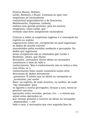 Francis Bacon, Hobbes,
Locke, Berkeley e Hume. Costuma-se opor este
empirismo ao racionalismo
continental (especialmente o de Descartes,
Malebranche, Espinosa, Leibniz),
embora sem grande pretexto, pois há autores
empiristas, como Locke, que
revelam uma forte componente racionalista.
Comum a todos os empiristas ingleses é a concepção do
espírito ou sujeito
cognoscente como um _receptáculo no qual ingressam
os dados do mundo exterior
transmitidos pelos sentidos mediante a percepção. Os
dados que ingressam
nesse receptáculo são as chamadas (por Locke e
Berkeley) _ideias, que Hume
denomina _sensações. Essas ideias ou sensações
constituem a base de todo o
conhecimento. Mas o conhecimento não se reduz a elas.
com efeito, se o
conhecimento fosse assim consistiria numa série
desconexa de dados meramente
_presentes. É mister que as ideias ou sensações se
_acumulem, por assim
dizer, no espírito, de onde acorrem, ou melhor, de onde
"são chamadas" para
se ligarem a outras percepções. Graças a isso, torna-se
possível executar
operações como recordar, pensar, etc. -- a menos que
sejam estas operações as
que tornam possível o recorrer às ideias ou sensações
_depositadas --; em
todo o caso, é necessário que esta segunda fase do
249
 
