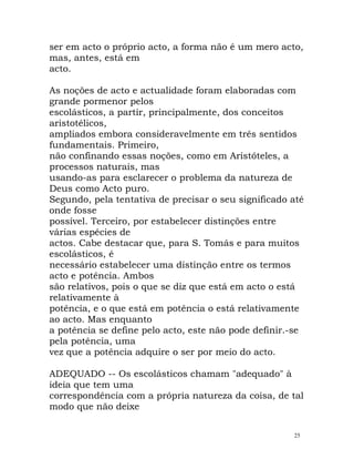 ser em acto o próprio acto, a forma não é um mero acto,
mas, antes, está em
acto.
As noções de acto e actualidade foram elaboradas com
grande pormenor pelos
escolásticos, a partir, principalmente, dos conceitos
aristotélicos,
ampliados embora consideravelmente em três sentidos
fundamentais. Primeiro,
não confinando essas noções, como em Aristóteles, a
processos naturais, mas
usando-as para esclarecer o problema da natureza de
Deus como Acto puro.
Segundo, pela tentativa de precisar o seu significado até
onde fosse
possível. Terceiro, por estabelecer distinções entre
várias espécies de
actos. Cabe destacar que, para S. Tomás e para muitos
escolásticos, é
necessário estabelecer uma distinção entre os termos
acto e potência. Ambos
são relativos, pois o que se diz que está em acto o está
relativamente à
potência, e o que está em potência o está relativamente
ao acto. Mas enquanto
a potência se define pelo acto, este não pode definir.-se
pela potência, uma
vez que a potência adquire o ser por meio do acto.
ADEQUADO -- Os escolásticos chamam "adequado" à
ideia que tem uma
correspondência com a própria natureza da coisa, de tal
modo que não deixe
25
 