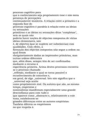 processo cognitivo para
que o conhecimento seja propriamente esse e não mera
presença de percepções
continuamente mutáveis. A relação entre a primeira e a
segunda fase do
processo cognitivo é paralela à relação entre as ideias
ou sensações
primitivas e as ideias ou sensações ditas "complexas",
sem as quais não
poderia haver noções de objectos compostos de várias
ideias elementares, isto
é, de objectos (que se supõem ser substâncias) com
qualidades. Com efeito, a
formação dos objectos compostos não segue a ordem na
qual foram
obrigatoriamente dadas as impressões primárias, mas
outras ordens diferentes
que, além disso, sempre têm de ser confirmadas
mediante o recurso à
experiência primeira. Acima destes processos encontra-
se o processo chamado
_reflexão, mediante o qual se torna possível o
reconhecimento de conceitos e,
em geral, de algo _universal. Isto não significa que o
_universal seja aceite
como propriamente real. Os autores que são, ao mesmo
tempo, empiristas e
nominalistas manifestam especialmente uma grande
desconfiança para com tudo o
que aparece como _abstracto e, relativamente a este
tema, estabelecem-se
grandes diferenças entre os autores empiristas.
Também diferem os empirismos
no que respeita à
250
 