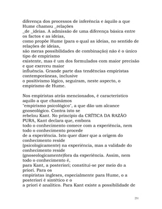 diferença dos processos de inferência e àquilo a que
Hume chamou _relações
_de _ideias. A admissão de uma diferença básica entre
os factos e as ideias,
como propõe Hume (para o qual as ideias, no sentido de
relações de ideias,
são meras possibilidades de combinação) não é o único
tipo de empirismo
existente, mas é um dos formulados com maior precisão
e que exerceu maior
influência. Grande parte das tendências empiristas
contemporâneas, inclusive
o positivismo lógico, seguiram, neste aspecto, o
empirismo de Hume.
Nos empiristas atrás mencionados, é característico
aquilo a que chamámos
"empirismo psicológico", a que dão um alcance
gnoseológico. Contra isto se
rebelou Kant. No princípio da CRÍTICA DA RAZÃO
PURA, Kant declara que, embora
todo o conhecimento comece com a experiência, nem
todo o conhecimento procede
de a experiência. Isto quer dizer que a origem do
conhecimento reside
(psicologicamente) na experiência, mas a validade do
conhecimento reside
(gnoseologicamente)fora da experiência. Assim, nem
todo o conhecimento é,
para Kant, a posteriori; constitui-se por meio do a
priori. Para os
empiristas ingleses, especialmente para Hume, o a
posteriori é sintético e o
a priori é analítico. Para Kant existe a possibilidade de
251
 