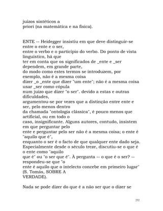 juízos sintéticos a
priori (na matemática e na física).
ENTE -- Heidegger insistiu em que deve distinguir-se
entre o ente e o ser,
entre o verbo e o particípio do verbo. Do ponto de vista
linguístico, há que
ter em conta que os significados de _ente e _ser
dependem, em grande parte,
do modo como estes termos se introduzem, por
exemplo, não é a mesma coisa
dizer _o _ente que dizer "um ente"; não é a mesma coisa
usar _ser como cópula
num juízo que dizer "o ser". devido a estas e outras
dificuldades,
argumentou-se por vezes que a distinção entre ente e
ser, pelo menos dentro
da chamada "ontologia clássica", é pouco menos que
artificial, ou em todo o
caso, insignificante. Alguns autores, contudo, insistem
em que perguntar pelo
ente e perguntar pelo ser não é a mesma coisa; o ente é
"aquilo que é",
enquanto o ser é o facto de que qualquer ente dado seja.
Especialmente desde o século treze, discutiu-se o que é
o ente como "aquilo
que é" ou "o ser que é". À pergunta -- o que é o ser? --
respondeu-se que "o
ente é aquilo que o intelecto concebe em primeiro lugar"
(S. Tomás, SOBRE A
VERDADE).
Nada se pode dizer do que é a não ser que o dizer se
252
 