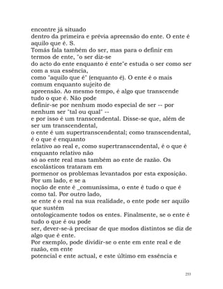 encontre já situado
dentro da primeira e prévia apreensão do ente. O ente é
aquilo que é. S.
Tomás fala também do ser, mas para o definir em
termos de ente, "o ser diz-se
do acto do ente enquanto é ente"e estuda o ser como ser
com a sua essência,
como "aquilo que é" (enquanto é). O ente é o mais
comum enquanto sujeito de
apreensão. Ao mesmo tempo, é algo que transcende
tudo o que é. Não pode
definir-se por nenhum modo especial de ser -- por
nenhum ser "tal ou qual" --
e por isso é um transcendental. Disse-se que, além de
ser um transcendental,
o ente é um supertranscendental; como transcendental,
é o que é enquanto
relativo ao real e, como supertranscendental, é o que é
enquanto relativo não
só ao ente real mas também ao ente de razão. Os
escolásticos trataram em
pormenor os problemas levantados por esta exposição.
Por um lado, e se a
noção de ente é _comuníssima, o ente é tudo o que é
como tal. Por outro lado,
se ente é o real na sua realidade, o ente pode ser aquilo
que sustém
ontologicamente todos os entes. Finalmente, se o ente é
tudo o que é ou pode
ser, dever-se-á precisar de que modos distintos se diz de
algo que é ente.
Por exemplo, pode dividir-se o ente em ente real e de
razão, em ente
potencial e ente actual, e este último em essência e
253
 