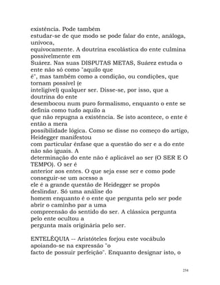 existência. Pode também
estudar-se de que modo se pode falar do ente, análoga,
unívoca,
equivocamente. A doutrina escolástica do ente culmina
possivelmente em
Suárez. Nas suas DISPUTAS METAS, Suárez estuda o
ente não só como "aquilo que
é", mas também como a condição, ou condições, que
tornam possível (e
inteligível) qualquer ser. Disse-se, por isso, que a
doutrina do ente
desembocou num puro formalismo, enquanto o ente se
definia como tudo aquilo a
que não repugna a existência. Se isto acontece, o ente é
então a mera
possibilidade lógica. Como se disse no começo do artigo,
Heidegger manifestou
com particular ênfase que a questão do ser e a do ente
não são iguais. A
determinação do ente não é aplicável ao ser (O SER E O
TEMPO). O ser é
anterior aos entes. O que seja esse ser e como pode
conseguir-se um acesso a
ele é a grande questão de Heidegger se propôs
deslindar. Só uma análise do
homem enquanto é o ente que pergunta pelo ser pode
abrir o caminho par a uma
compreensão do sentido do ser. A clássica pergunta
pelo ente ocultou a
pergunta mais originária pelo ser.
ENTELÉQUIA -- Aristóteles forjou este vocábulo
apoiando-se na expressão "o
facto de possuir perfeição". Enquanto designar isto, o
254
 