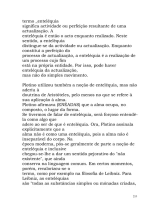 termo _enteléquia
significa actividade ou perfeição resultante de uma
actualização. A
enteléquia é então o acto enquanto realizado. Neste
sentido, a enteléquia
distingue-se da actividade ou actualização. Enquanto
constitui a perfeição do
processo de actualização, a enteléquia é a realização de
um processo cujo fim
está na própria entidade. Por isso, pode haver
enteléquia da actualização,
mas não do simples movimento.
Plotino utilizou também a noção de enteléquia, mas não
aderiu à
doutrina de Aristóteles, pelo menos no que se refere à
sua aplicação à alma.
Plotino afirmava (ENÉADAS) que a alma ocupa, no
composto, o lugar da forma.
Se tivermos de falar de enteléquia, será forçoso entendê-
la como algo que
adere ao ser de que é enteléquia. Ora, Plotino assinala
explicitamente que a
alma não é como uma enteléquia, pois a alma não é
inseparável do corpo. Na
época moderna, pôs-se geralmente de parte a noção de
enteléquia e inclusive
chegou-se-lhe a dar um sentido pejorativo do "não
existente", que ainda
conserva na linguagem comum. Em certos momentos,
porém, revalorizou-se o
termo, como por exemplo na filosofia de Leibniz. Para
Leibniz, as enteléquias
são "todas as substâncias simples ou mónadas criadas,
255
 