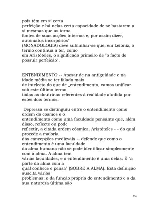 pois têm em si certa
perfeição e há nelas certa capacidade de se bastarem a
si mesmas que as torna
fontes de suas acções internas e, por assim dizer,
autómatos incorpórios"
(MONADOLOGIA) deve sublinhar-se que, em Leibniz, o
termo continua a ter, como
em Aristóteles, o significado primeiro de "o facto de
possuir perfeição".
ENTENDIMENTO -- Apesar de na antiguidade e na
idade média se ter falado mais
de intelecto do que de _entendimento, vamos unificar
sob este último termo
todas as doutrinas referentes à realidade aludida por
estes dois termos.
Depressa se distinguiu entre o entendimento como
ordem do cosmos e o
entendimento como uma faculdade pensante que, além
disso, reflecte ou pode
reflectir, a citada ordem cósmica. Aristóteles - - do qual
procede a maioria
das concepções medievais -- defende que como o
entendimento é uma faculdade
da alma humana não se pode identificar simplesmente
com a alma. A alma tem
várias faculdades, e o entendimento é uma delas. É "a
parte da alma com a
qual conhece e pensa" (SOBRE A ALMA). Esta definição
suscita vários
problemas; o da função própria do entendimento e o da
sua natureza última são
256
 