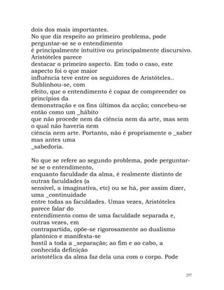 dois dos mais importantes.
No que diz respeito ao primeiro problema, pode
perguntar-se se o entendimento
é principalmente intuitivo ou principalmente discursivo.
Aristóteles parece
destacar o primeiro aspecto. Em todo o caso, este
aspecto foi o que maior
influência teve entre os seguidores de Aristóteles..
Sublinhou-se, com
efeito, que o entendimento é capaz de compreender os
princípios da
demonstração e os fins últimos da acção; concebeu-se
então como um _hábito
que não procede nem da ciência nem da arte, mas sem
o qual não haveria nem
ciência nem arte. Portanto, não é propriamente o _saber
mas antes uma
_sabedoria.
No que se refere ao segundo problema, pode perguntar-
se se o entendimento,
enquanto faculdade da alma, é realmente distinto de
outras faculdades (a
sensível, a imaginativa, etc) ou se há, por assim dizer,
uma _continuidade
entre todas as faculdades. Umas vezes, Aristóteles
parece falar do
entendimento como de uma faculdade separada e,
outras vezes, em
contrapartida, opõe-se rigorosamente ao dualismo
platónico e manifesta-se
hostil a toda a _separação; ao fim e ao cabo, a
conhecida definição
aristotélica da alma faz dela una com o corpo. Pode
257
 