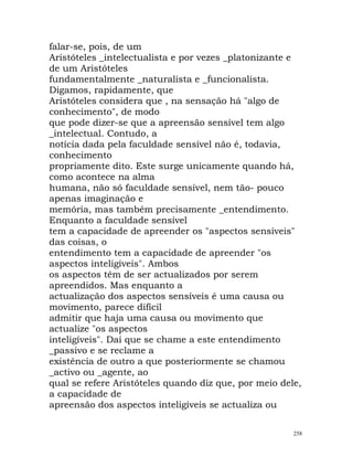 falar-se, pois, de um
Aristóteles _intelectualista e por vezes _platonizante e
de um Aristóteles
fundamentalmente _naturalista e _funcionalista.
Digamos, rapidamente, que
Aristóteles considera que , na sensação há "algo de
conhecimento", de modo
que pode dizer-se que a apreensão sensível tem algo
_intelectual. Contudo, a
notícia dada pela faculdade sensível não é, todavia,
conhecimento
propriamente dito. Este surge unicamente quando há,
como acontece na alma
humana, não só faculdade sensível, nem tão- pouco
apenas imaginação e
memória, mas também precisamente _entendimento.
Enquanto a faculdade sensível
tem a capacidade de apreender os "aspectos sensíveis"
das coisas, o
entendimento tem a capacidade de apreender "os
aspectos inteligíveis". Ambos
os aspectos têm de ser actualizados por serem
apreendidos. Mas enquanto a
actualização dos aspectos sensíveis é uma causa ou
movimento, parece difícil
admitir que haja uma causa ou movimento que
actualize "os aspectos
inteligíveis". Daí que se chame a este entendimento
_passivo e se reclame a
existência de outro a que posteriormente se chamou
_activo ou _agente, ao
qual se refere Aristóteles quando diz que, por meio dele,
a capacidade de
apreensão dos aspectos inteligíveis se actualiza ou
258
 