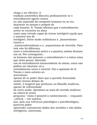chega a ser efectiva. A
tradição aristotélica discutiu profusamente se o
entendimento agente estava
ou não separado do composto humano ou se era
imanente ao mesmo e próprio de
cada homem. S. Tomás afirmou que o entendimento
activo se encontra na alma
como uma virtude capaz de tornar inteligível aquilo que
o sensível tem de
inteligível. Deste modo sublinhava o _imanentismo
contra o
_transcendentalismo e o _separatismo de Averróis. Para
este não há diferença
entre o entendimento activo e o passivo; ambos formam
um só. Por conseguinte,
os homens não pensam; o entendimento é a única coisa
que neles pensa. Havendo
um só entendimento transcendente às almas, estas não
podem ser imortais: só o
entendimento único é imortal. Daí a oposição de S.
Tomás e mais autores ao
averroìsmo.
Apesar de se poder dizer que a questão formulada
nestes termos deixou de
existir, é inegável que perdurou na filosofia moderna,
apesar de reformulada
de outro modo. Aproxima-se mais do sentido moderno
ao colocá-la nesta
pergunta: "como é possível o conhecimento -- enquanto
_ciência -- em sujeitos
que, pela sua estrutura psicológica e psicofisiológica,
parecem poder
apreender unicamente dados dos sentidos e não dados
inteligíveis, universais,
259
 