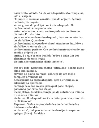 nada desta latente. As ideias adequadas são completas,
isto é, exigem
claramente as notas constitutivas do objecto. Leibniz,
contudo, distinguiu
vários graus de perfeição na ideia adequada. O
conhecimento é, segundo este
autor, obscuro ou claro; o claro pode ser confuso ou
distinto. E o distinto
pode ser adequado ou inadequado, bem como intuitivo
ou simbólico. Quando o
conhecimento adequado é simultaneamente intuitivo e
simbólico, trata-se de um
conhecimento perfeito. Ora conhecimento adequado, no
sentido próprio do
termo, é o que se tem quando "todos e cada um dos
elementos de uma noção
distinta são conhecidos distintamente".
Por seu lado, Espinosa chama "adequada" à ideia que a
alma tem quando,
elevada ao plano da razão, conhece de um modo
completo a verdade da
necessidade da razão absoluta, sem o engano ou a
falsidade da aparência
contingência das coisas, pelo qual pode chegar,
passando por cima das ideias
incompletas, às ideias completas da substância infinita
e dos seus infinitos
atributos. O adequado na ideia outorga a esta, como diz
explicitamente
Espinosa, "todas as propriedades ou denominações
intrínsecas da ideia
verdadeira", independentemente do objecto a que se
aplique (Ética). As ideias
26
 