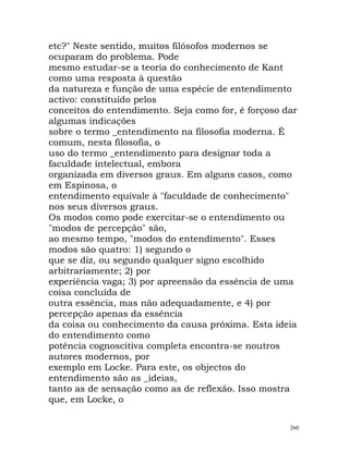 etc?" Neste sentido, muitos filósofos modernos se
ocuparam do problema. Pode
mesmo estudar-se a teoria do conhecimento de Kant
como uma resposta à questão
da natureza e função de uma espécie de entendimento
activo: constituído pelos
conceitos do entendimento. Seja como for, é forçoso dar
algumas indicações
sobre o termo _entendimento na filosofia moderna. É
comum, nesta filosofia, o
uso do termo _entendimento para designar toda a
faculdade intelectual, embora
organizada em diversos graus. Em alguns casos, como
em Espinosa, o
entendimento equivale à "faculdade de conhecimento"
nos seus diversos graus.
Os modos como pode exercitar-se o entendimento ou
"modos de percepção" são,
ao mesmo tempo, "modos do entendimento". Esses
modos são quatro: 1) segundo o
que se diz, ou segundo qualquer signo escolhido
arbitrariamente; 2) por
experiência vaga; 3) por apreensão da essência de uma
coisa concluída de
outra essência, mas não adequadamente, e 4) por
percepção apenas da essência
da coisa ou conhecimento da causa próxima. Esta ideia
do entendimento como
potência cognoscitiva completa encontra-se noutros
autores modernos, por
exemplo em Locke. Para este, os objectos do
entendimento são as _ideias,
tanto as de sensação como as de reflexão. Isso mostra
que, em Locke, o
260
 