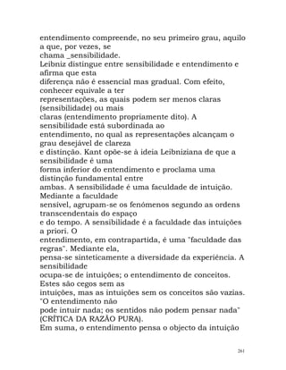 entendimento compreende, no seu primeiro grau, aquilo
a que, por vezes, se
chama _sensibilidade.
Leibniz distingue entre sensibilidade e entendimento e
afirma que esta
diferença não é essencial mas gradual. Com efeito,
conhecer equivale a ter
representações, as quais podem ser menos claras
(sensibilidade) ou mais
claras (entendimento propriamente dito). A
sensibilidade está subordinada ao
entendimento, no qual as representações alcançam o
grau desejável de clareza
e distinção. Kant opõe-se à ideia Leibniziana de que a
sensibilidade é uma
forma inferior do entendimento e proclama uma
distinção fundamental entre
ambas. A sensibilidade é uma faculdade de intuição.
Mediante a faculdade
sensível, agrupam-se os fenómenos segundo as ordens
transcendentais do espaço
e do tempo. A sensibilidade é a faculdade das intuições
a priori. O
entendimento, em contrapartida, é uma "faculdade das
regras". Mediante ela,
pensa-se sinteticamente a diversidade da experiência. A
sensibilidade
ocupa-se de intuições; o entendimento de conceitos.
Estes são cegos sem as
intuições, mas as intuições sem os conceitos são vazias.
"O entendimento não
pode intuir nada; os sentidos não podem pensar nada"
(CRÍTICA DA RAZÃO PURA).
Em suma, o entendimento pensa o objecto da intuição
261
 
