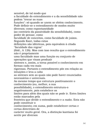 sensível, de tal modo que
a faculdade do entendimento e a da sensibilidade não
podem "trocar as suas
funções": só quando se unem se obtém conhecimento.
Pode definir-se o entendimento de modos muito
diversos; como espontaneidade
(ao contrário da passividade da sensibilidade), como
poder de pensar, como
faculdade de conceitos, como faculdade de juízos.
Segundo Kant, todas estas
definições são idênticas, pois equivalem à citada
"faculdade das regras"
(ibid., A 126). Mas com isso resulta que o entendimento
não é propriamente
uma faculdade mas uma função ou conjunto de
operações que visam produzir
sínteses e, assim, a torna possível o conhecimento em
formas cada vez mais
rigorosas. Portanto o entendimento põe em relação as
intuições e leva a cabo
as sínteses sem as quais não pode haver enunciados
necessários e universais.
Ao mesmo tempo que estrutura positivamente o
conhecimento (ou, melhor, a sua
possibilidade), o entendimento estrutura-o
negativamente, pois estabelece os
limites para além dos quais não se pode ir. Estes limites
estão marcados pela
fronteira que divide o entendimento e a razão. Esta não
pode constituir o
conhecimento; em suma, pode estabelecer certas e
certas directrizes de
carácter muito geral. Ora, a distinção kantiana foi
aceite por diversos
262
 