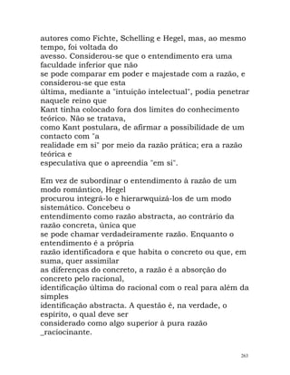 autores como Fichte, Schelling e Hegel, mas, ao mesmo
tempo, foi voltada do
avesso. Considerou-se que o entendimento era uma
faculdade inferior que não
se pode comparar em poder e majestade com a razão, e
considerou-se que esta
última, mediante a "intuição intelectual", podia penetrar
naquele reino que
Kant tinha colocado fora dos limites do conhecimento
teórico. Não se tratava,
como Kant postulara, de afirmar a possibilidade de um
contacto com "a
realidade em si" por meio da razão prática; era a razão
teórica e
especulativa que o apreendia "em si".
Em vez de subordinar o entendimento à razão de um
modo romântico, Hegel
procurou integrá-lo e hierarwquizá-los de um modo
sistemático. Concebeu o
entendimento como razão abstracta, ao contrário da
razão concreta, única que
se pode chamar verdadeiramente razão. Enquanto o
entendimento é a própria
razão identificadora e que habita o concreto ou que, em
suma, quer assimilar
as diferenças do concreto, a razão é a absorção do
concreto pelo racional,
identificação última do racional com o real para além da
simples
identificação abstracta. A questão é, na verdade, o
espírito, o qual deve ser
considerado como algo superior à pura razão
_raciocinante.
263
 