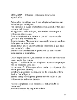 ENTIMEMA -- O termo _entimema tem vários
significados.
Aristóteles considera que é um silogismo baseado em
semelhanças ou signos;
Por exemplo, o signo (ou facto) de uma mulher ter leite
permite inferir que
está grávida; noutro lugar, Aristóteles afirma que o
entimema expressa a
demonstração de um orador e que se trata da mais
_efectiva das maneiras de
demonstração. Alguns autores consideram que as duas
definições de Aristóteles
coincidem e que o importante no entimema é que seja
um raciocínio cujas
premissas são meramente prováveis ou constituem
simplesmente exemplos.
Outro significado de _entimema é o que se encontra na
maior parte dos textos
lógicos. O entimema é um silogismo incompleto porque
não se expressa uma das
premissas . Se faltar a premissa maior, o entimema diz-
se em primeira ordem;
se faltar a premissa menor, diz-se de segunda ordem.
Assim, "os búlgaros
bebem kefir; os búlgaros gozam de boa saúde"é um
entimema de primeira ordem.
"todos os ingleses lêem romances; John Smith lê
romances"
é um entimema de segunda ordem.
264
 