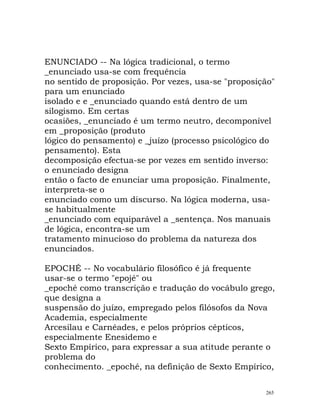 ENUNCIADO -- Na lógica tradicional, o termo
_enunciado usa-se com frequência
no sentido de proposição. Por vezes, usa-se "proposição"
para um enunciado
isolado e e _enunciado quando está dentro de um
silogismo. Em certas
ocasiões, _enunciado é um termo neutro, decomponível
em _proposição (produto
lógico do pensamento) e _juízo (processo psicológico do
pensamento). Esta
decomposição efectua-se por vezes em sentido inverso:
o enunciado designa
então o facto de enunciar uma proposição. Finalmente,
interpreta-se o
enunciado como um discurso. Na lógica moderna, usa-
se habitualmente
_enunciado com equiparável a _sentença. Nos manuais
de lógica, encontra-se um
tratamento minucioso do problema da natureza dos
enunciados.
EPOCHÉ -- No vocabulário filosófico é já frequente
usar-se o termo "epojé" ou
_epoché como transcrição e tradução do vocábulo grego,
que designa a
suspensão do juízo, empregado pelos filósofos da Nova
Academia, especialmente
Arcesilau e Carnéades, e pelos próprios cépticos,
especialmente Enesidemo e
Sexto Empírico, para expressar a sua atitude perante o
problema do
conhecimento. _epoché, na definição de Sexto Empírico,
265
 