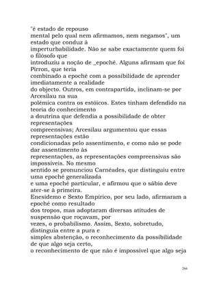 "é estado de repouso
mental pelo qual nem afirmamos, nem negamos", um
estado que conduz à
imperturbabilidade. Não se sabe exactamente quem foi
o filósofo que
introduziu a noção de _epoché. Alguns afirmam que foi
Pírron, que teria
combinado a epoché com a possibilidade de aprender
imediatamente a realidade
do objecto. Outros, em contrapartida, inclinam-se por
Arcesilau na sua
polémica contra os estóicos. Estes tinham defendido na
teoria do conhecimento
a doutrina que defendia a possibilidade de obter
representações
compreensivas; Arcesilau argumentou que essas
representações estão
condicionadas pelo assentimento, e como não se pode
dar assentimento às
representações, as representações compreensivas são
impossíveis. No mesmo
sentido se pronunciou Carnéades, que distinguiu entre
uma epoché generalizada
e uma epoché particular, e afirmou que o sábio deve
ater-se à primeira.
Enesidemo e Sexto Empírico, por seu lado, afirmaram a
epoché como resultado
dos tropos, mas adoptaram diversas atitudes de
suspensão que roçavam, por
vezes, o probabilismo. Assim, Sexto, sobretudo,
distinguia entre a pura e
simples abstenção, o reconhecimento da possibilidade
de que algo seja certo,
o reconhecimento de que não é impossível que algo seja
266
 