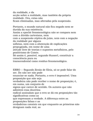 da realidade, e da
acção sobre a realidade, mas também da própria
realidade. Ora, estas não
ficam eliminadas, mas alteradas pela suspensão.
Portanto, o mundo natural não fica negado nem se
duvida da sua existência.
Assim a epoché fenomenológica não se compara nem
com a dúvida cartesiana, nem
com a suspensão céptica do juízo, nem com a negação
da realidade por alguns
sofistas, nem com a abstenção de explicações
propugnada, em nome de uma
atitude livre de teorias e supostos metafísicos, pelo
positivismo de Comte.
Só assim é, possível, segundo Husserl, constituir a
consciência pura ou
transcendental como resíduo fenomenológico.
ERRO -- Segundo Zenão de Eleia, só se pode falar do
ser. Do não ser não pode
enunciar-se nada. Portanto, o erro é impossível. Uma
proposição que não seja
verdadeira não pode receber o nome de proposição; é,
em suma, um conjunto de
signos que carece de sentido. Os autores que não
admitem essa doutrina
radical assinalam que o erro se dá em proposições tão
significativas como as
que expressam a verdade. A diferença entre as
proposições falsas e as
verdadeiras consiste em que enquanto as primeiras não
designam nada real, as
268
 