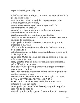 segundas designam algo real.
Aristóteles sustentou que por vezes nos equivocamos na
posição dos termos,
mas também erramos no juízo expresso sobre eles.
Como, segundo Aristóteles,
nós vemos as coisas particulares por meio do
conhecimento do geral, é
possível o erro sem excluir o conhecimento, pois o
conhecimento refere-se ao
geral, enquanto o erro atinge o particular.
Os escolásticos trataram o problema do erro dentro da
questão da certeza; em
rigor, pode entender-se o erro unicamente quando
pusemos a claro as
diferentes formas como a verdade se pode apresentar.
Se a verdade é
coincidência entre o juízo e a coisa julgada, o erro será
a discrepância
entre eles. Outra questão, em contrapartida, é a que se
refere às causas do
erro, questão que foi muito especialmente destacada
pelos filósofos modernos
que, antes de se preocuparem com atingir a verdade,
procuraram eliminar o
erro. Por exemplo, Descartes refere-se a este ponto em
muitas passagens dos
seus escritos (REGRAS PARA A DIRECÇÃO DO ESP
RITO; MEDITAÇÕES METAS; OS PRINC
PIOS DA FILOSOFIA). Descartes deu um carácter
extremo à tese (em parte
antecipada por João Duns Escoto), segundo a qual o
erro reside no acto da
vontade que formula o juízo. O entendimento não nega
269
 