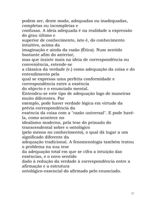 podem ser, deste modo, adequadas ou inadequadas,
completas ou incompletas e
confusas. A ideia adequada é na realidade a expressão
do grau último e
superior de conhecimento, isto é, do conhecimento
intuitivo, acima da
imaginação e ainda da razão (Ética). Num sentido
bastante afim do anterior,
mas que insiste mais na ideia de correspondência ou
conveniência, estende-se
a clássica da verdade (v.) como adequação da coisa e do
entendimento pela
qual se expressa uma perfeita conformidade e
correspondência entre a essência
do objecto e o enunciado mental.
Entendeu-se este tipo de adequação logo de maneiras
muito diferentes. Por
exemplo, pode haver verdade lógica em virtude da
prévia correspondência da
essência da coisa com a "razão universal". E pode havê-
la, como acontece no
idealismo moderno, pela tese do primado do
transcendental sobre o ontológico
(pelo menos no conhecimento), o qual dá lugar a um
significado diferente da
adequação tradicional. A fenomenologia também tratou
o problema na sua tese
da adequação total em que se cifra a intuição das
essências, e o novo sentido
dado à redução da verdade à correspondência entre a
afirmação e a estrutura
ontológico-essencial do afirmado pelo enunciado.
27
 
