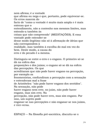 nem afirma; é a vontade
que afirma ou nega e que, portanto, pode equivocar-se.
Os erros nascem do
facto de "como a vontade é muito mais ampla e é mais
extensa que o
entendimento, não a contenho nos mesmos limites, mas
extendo-a também às
coisas que não compreendo" (MEDITAÇÕES). E essa
vontade pode extender-se
desse modo ilegítimo não só à afirmação de ideias que
não correspondem à
realidade, mas também à escolha do mal em vez do
bem. Deste modo, a causa do
erro e do pecado é a mesma.
Distinguiu-se entre o erro e o engano. O primeiro só se
dá na esfera das
proposições e dos juízos; o engano só se dá na esfera
das percepções. Os que
acreditaram que não pode haver engano na percepção,
por exemplo os
fenomenistas, confundiram a percepção com a sensação
e entenderam mal a frase
de Aristóteles: "não pode haver engano dos sentidos".
Na sensação, não pode
haver engano nem erro. no juízo, não pode haver
engano, mas sim erro. Na
percepção, não pode haver erro, mas sim engano. Por
isso, um sujeito pode
enganar-se nas percepções e não enganar-se nos juízos,
e vice-versa.
ESPAÇO -- Na filosofia pré-socrática, discutiu-se o
270
 