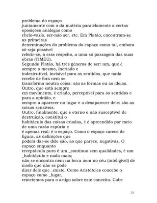 problema do espaço
juntamente com o da matéria paralelamente a certas
oposições análogas como
cheio-vazio, ser-não ser, etc. Em Platão, encontram-se
as primeiras
determinações do problema do espaço como tal, embora
só seja possível
referir-se, a esse respeito, a uma só passagem das suas
obras (TIMEU).
Segundo Platão, há três géneros de ser: um, que é
sempre o mesmo, incriado e
indestrutível, invisível para os sentidos, que nada
recebe de fora nem se
transforma noutra coisa: são as formas ou as ideias.
Outro, que está sempre
em movimento, é criado, perceptível para os sentidos e
para a opinião, e
sempre a aparecer no lugar e a desaparecer dele: são as
coisas sensíveis.
Outro, finalmente, que é eterno e não susceptível de
destruição, constitui o
habitáculo das coisas criadas, é é apreendido por meio
de uma razão espúria e
é apenas real: é o espaço. Como o espaço carece de
figura, as definições que
podem dar-se dele são, ao que parece, negativas. O
espaço enquanto
receptáculo puro é um _contínuo sem qualidades, é um
_habitáculo e nada mais;
não se encontra nem na terra nem no céu (inteligível) de
modo que não se pode
dizer dele que _existe. Como Aristóteles concebe o
espaço como _lugar,
remetemos para o artigo sobre este conceito. Cabe
271
 