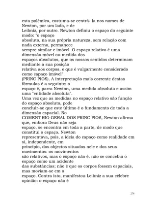 esta polémica, costuma-se centrá- la nos nomes de
Newton, por um lado, e de
Leibniz, por outro. Newton definiu o espaço do seguinte
modo: "o espaço
absoluto, na sua própria natureza, sem relação com
nada externo, permanece
sempre similar e imóvel. O espaço relativo é uma
dimensão móvel ou medida dos
espaços absolutos, que os nossos sentidos determinam
mediante a sua posição
relativa aos corpos, e que é vulgarmente considerado
como espaço imóvel"
(PRINC PIOS). A interpretação mais corrente destas
fórmulas é a seguinte: o
espaço é, parra Newton, uma medida absoluta e assim
uma "entidade absoluta".
Uma vez que as medidas no espaço relativo são função
do espaço absoluto, pode
concluir-se que este último é o fundamento de toda a
dimensão espacial. No
COMENT RIO GERAL DOS PRINC PIOS, Newton afirma
que, embora Deus não seja
espaço, se encontra em toda a parte, de modo que
constitui o espaço. Newton
representava, pois, a ideia do espaço como realidade em
si, independente, em
princípio, dos objectos situados nele e dos seus
movimentos: os movimentos
são relativos, mas o espaço não é. não se concebia o
espaço como um acidente
das substâncias; não é que os corpos fossem espaciais,
mas moviam-se em o
espaço. Contra isto, manifestou Leibniz a sua célebre
opinião: o espaço não é
274
 